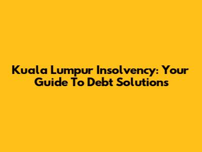 Kuala Lumpur Insolvency: Your Guide To Debt Solutions