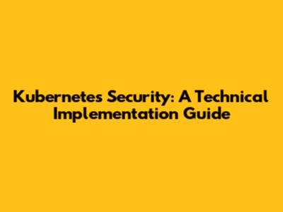 Kubernetes Security: A Technical Implementation Guide