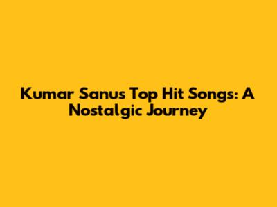 Kumar Sanu's Top Hit Songs: A Nostalgic Journey