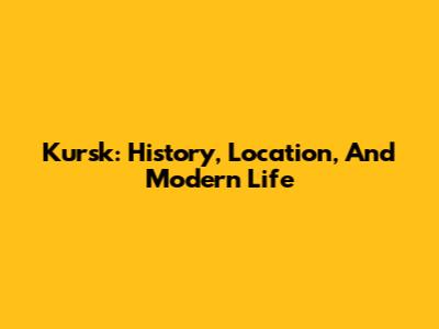 Kursk: History, Location, And Modern Life