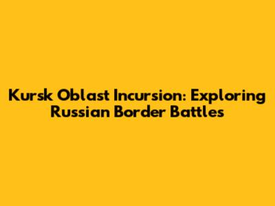 Kursk Oblast Incursion: Exploring Russian Border Battles