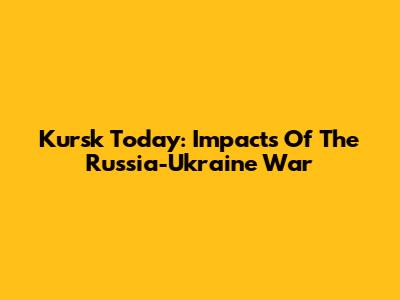 Kursk Today: Impacts Of The Russia-Ukraine War