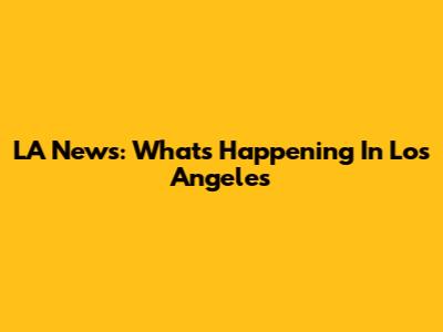 LA News: What's Happening In Los Angeles