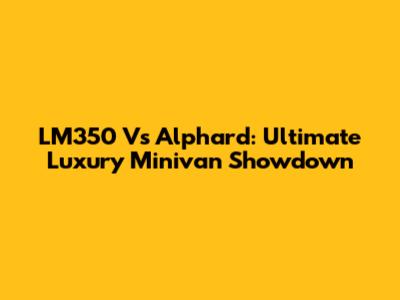 LM350 Vs Alphard: Ultimate Luxury Minivan Showdown