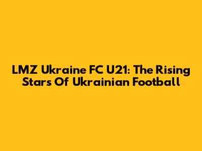 LMZ Ukraine FC U21: The Rising Stars Of Ukrainian Football