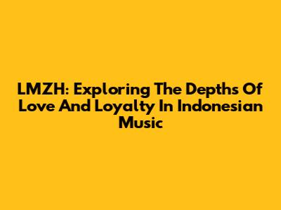 LMZH: Exploring The Depths Of Love And Loyalty In Indonesian Music