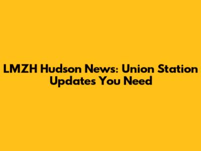 LMZH Hudson News: Union Station Updates You Need