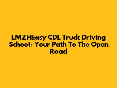 LMZHEasy CDL Truck Driving School: Your Path To The Open Road