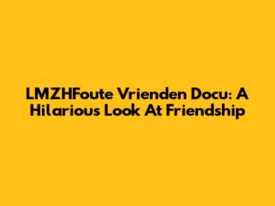 LMZHFoute Vrienden Docu: A Hilarious Look At Friendship