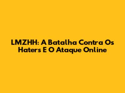 LMZHH: A Batalha Contra Os Haters E O Ataque Online