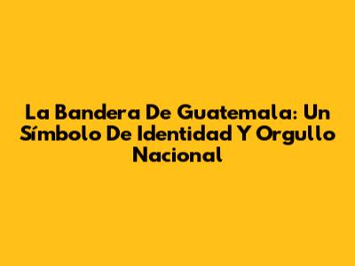 La Bandera De Guatemala: Un Símbolo De Identidad Y Orgullo Nacional