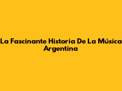 La Fascinante Historia De La Música Argentina