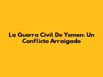 La Guerra Civil De Yemen: Un Conflicto Arraigado