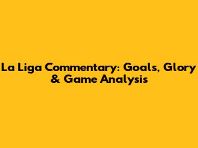 La Liga Commentary: Goals, Glory & Game Analysis