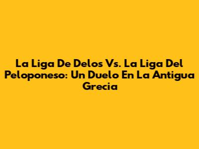 La Liga De Delos Vs. La Liga Del Peloponeso: Un Duelo En La Antigua Grecia