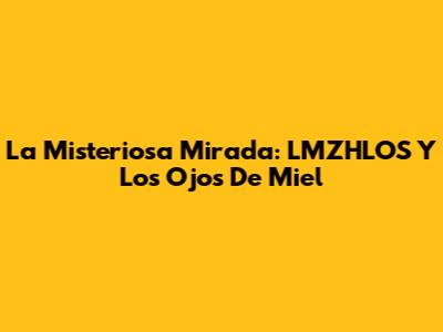 La Misteriosa Mirada: LMZHLOS Y Los Ojos De Miel