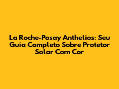 La Roche-Posay Anthelios: Seu Guia Completo Sobre Protetor Solar Com Cor
