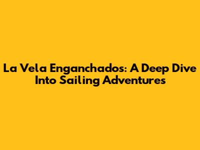 La Vela Enganchados: A Deep Dive Into Sailing Adventures