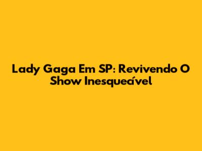 Lady Gaga Em SP: Revivendo O Show Inesquecível