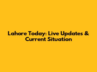 Lahore Today: Live Updates & Current Situation