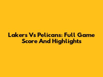 Lakers Vs Pelicans: Full Game Score And Highlights