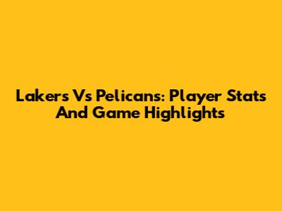 Lakers Vs Pelicans: Player Stats And Game Highlights