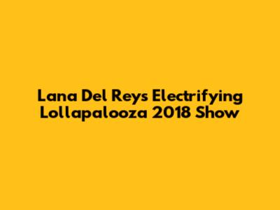 Lana Del Rey's Electrifying Lollapalooza 2018 Show