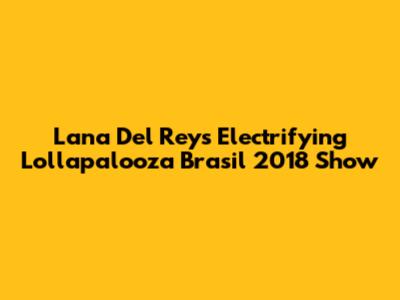 Lana Del Rey's Electrifying Lollapalooza Brasil 2018 Show