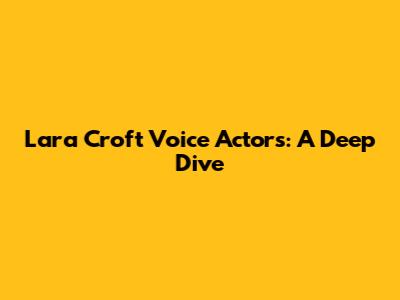 Lara Croft Voice Actors: A Deep Dive