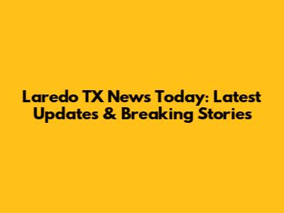 Laredo TX News Today: Latest Updates & Breaking Stories