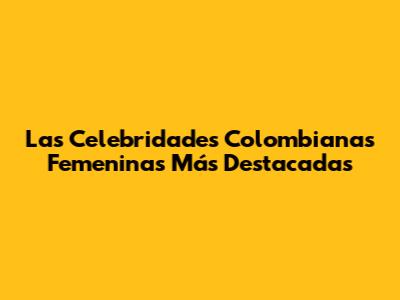 Las Celebridades Colombianas Femeninas Más Destacadas