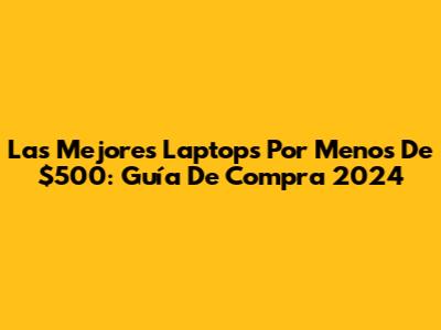 Las Mejores Laptops Por Menos De $500: Guía De Compra 2024