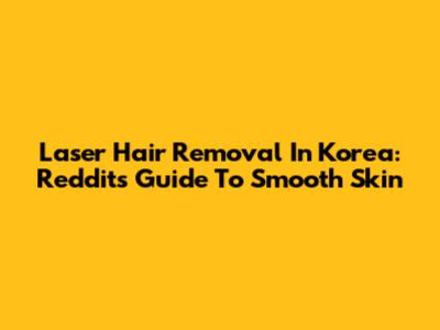 Laser Hair Removal In Korea: Reddit's Guide To Smooth Skin