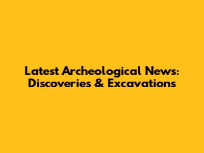 Latest Archeological News: Discoveries & Excavations