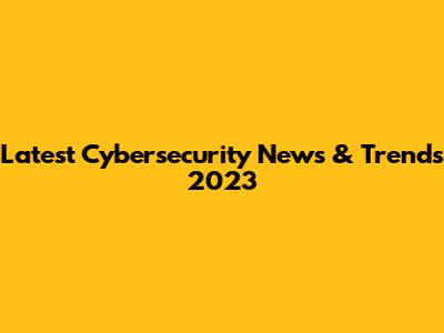 Latest Cybersecurity News & Trends 2023