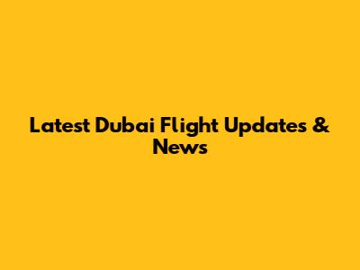 Latest Dubai Flight Updates & News