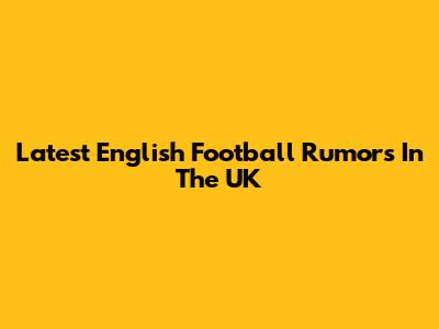 Latest English Football Rumors In The UK