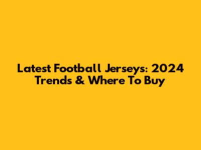 Latest Football Jerseys: 2024 Trends & Where To Buy