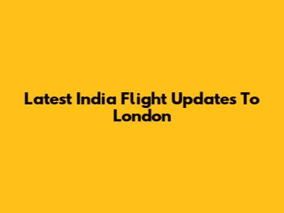 Latest India Flight Updates To London