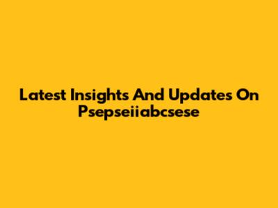 Latest Insights And Updates On Psepseiiabcsese