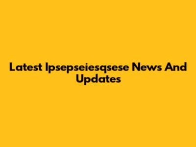 Latest Ipsepseiesqsese News And Updates
