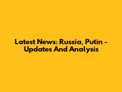Latest News: Russia, Putin - Updates And Analysis