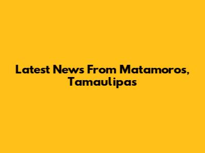 Latest News From Matamoros, Tamaulipas
