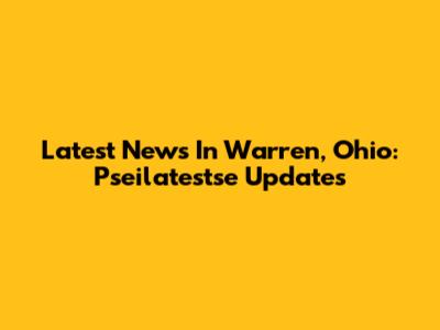 Latest News In Warren, Ohio: Pseilatestse Updates