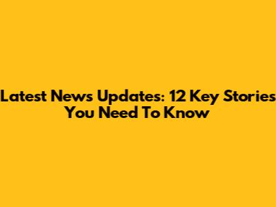 Latest News Updates: 12 Key Stories You Need To Know