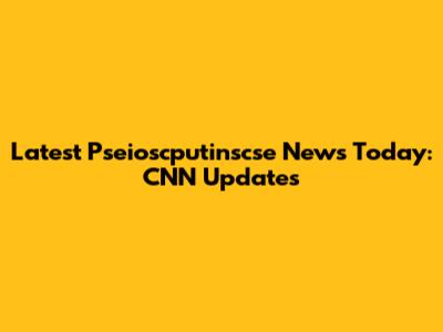 Latest Pseioscputinscse News Today: CNN Updates