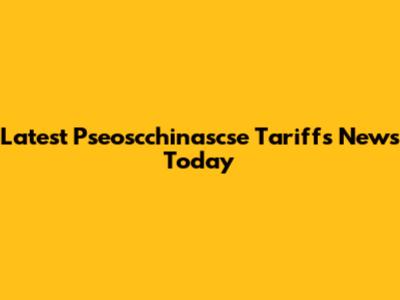 Latest Pseoscchinascse Tariffs News Today