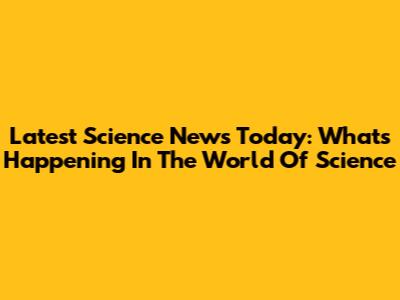 Latest Science News Today: What's Happening In The World Of Science