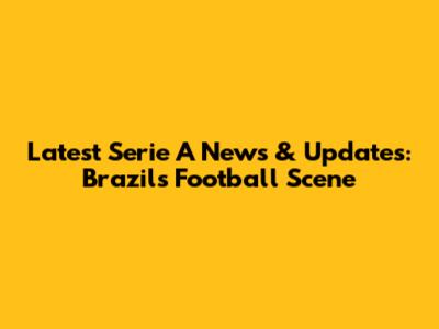 Latest Serie A News & Updates: Brazil's Football Scene
