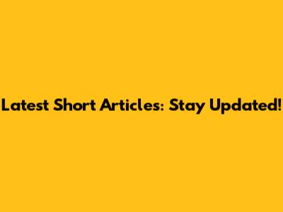 Latest Short Articles: Stay Updated!